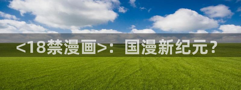 禁漫天堂网站是啥：<18禁漫画>：国漫新纪元？
